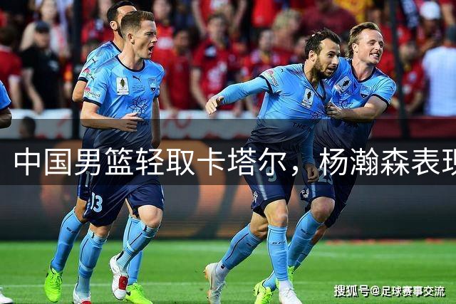 中国男篮轻取卡塔尔，杨瀚森表现亮眼