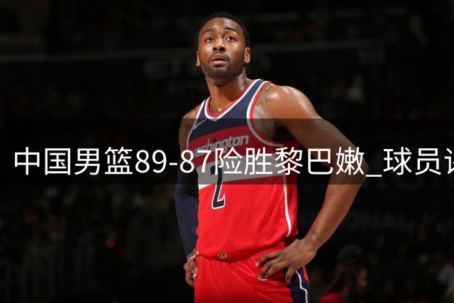 中国男篮89-87险胜黎巴嫩 球员评价：2人优秀，7人及格，1人低迷