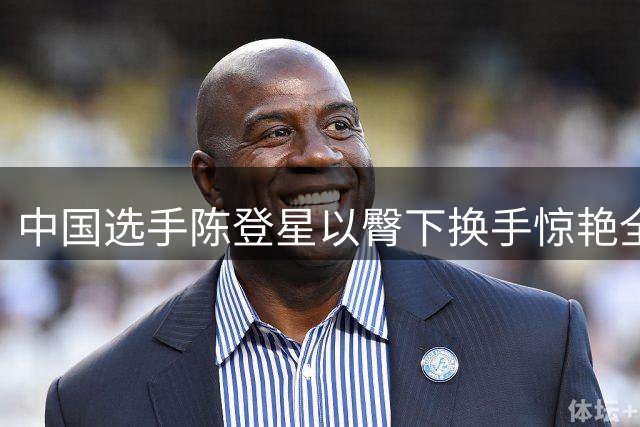 中国选手陈登星以臀下换手惊艳全场 力克NBA扣篮王挺进决赛