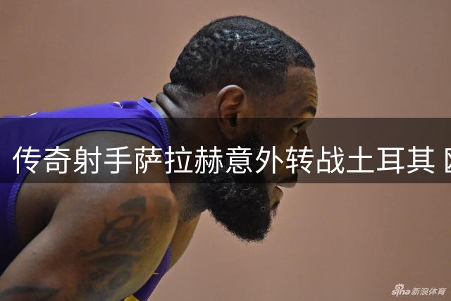 传奇射手萨拉赫意外转战土耳其 欧战梦想成关键因素