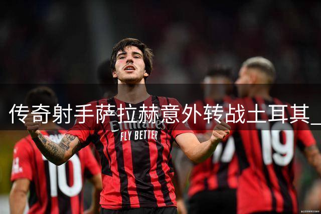 传奇射手萨拉赫意外转战土耳其 欧战梦想成关键因素