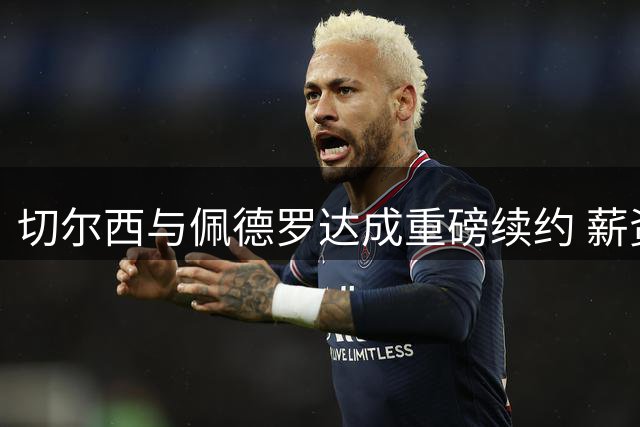 切尔西与佩德罗达成重磅续约 薪资大涨至2032年