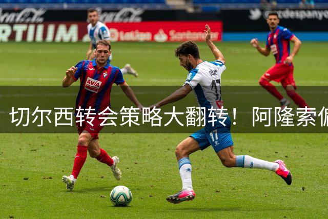 切尔西转会策略大翻转！阿隆索偏爱"高龄悍将"引热议