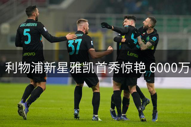 利物浦新星雅凯首秀惊艳 6000万引援展现现象级表现