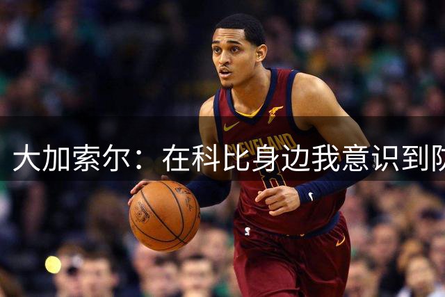 大加索尔：在科比身边我意识到防守重要性 我也能更多投入防守端
