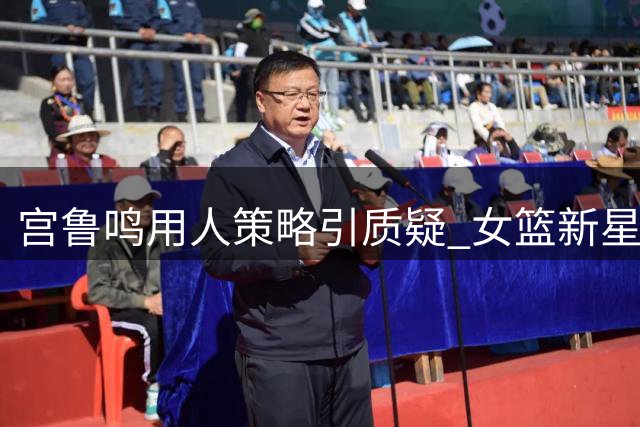 宫鲁鸣用人策略引质疑 女篮新星缺席欧洲拉练受关注