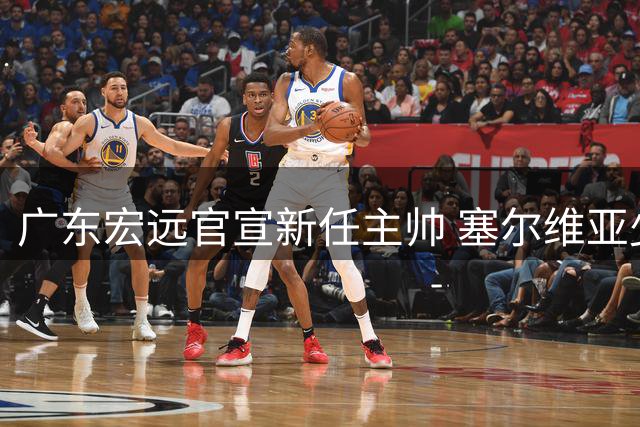 广东宏远官宣新任主帅 塞尔维亚少帅內纳德执掌教鞭