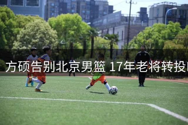 方硕告别北京男篮 17年老将转投NBL联赛