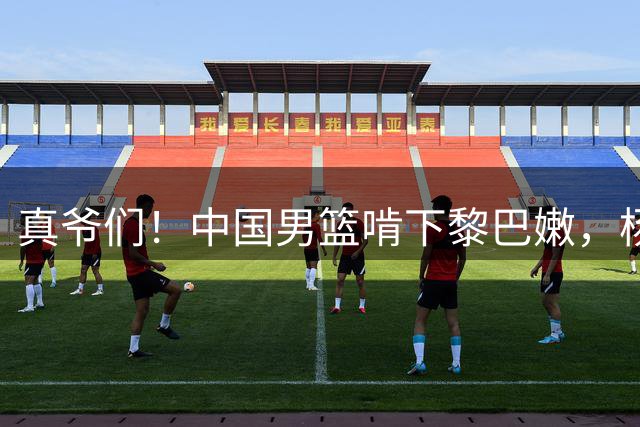 真爷们！中国男篮啃下黎巴嫩，杨瀚森9中8砍19+9送绝杀，谁敢小瞧