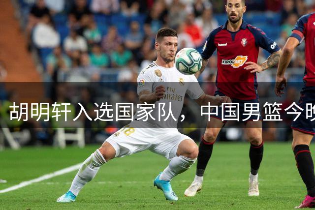 胡明轩入选国家队，中国男篮今晚迎战乌拉圭队