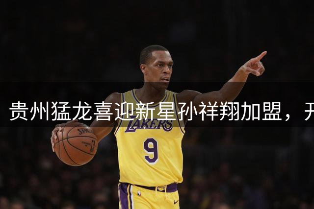 贵州猛龙喜迎新星孙祥翔加盟，开启篮球新征程