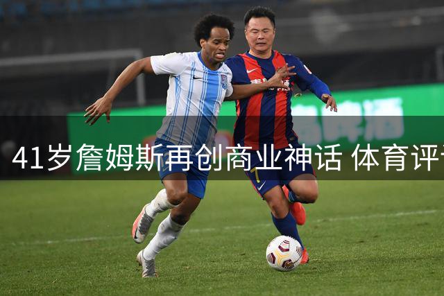 41岁詹姆斯再创商业神话 体育评论员：他才是NBA真正的影响力之王