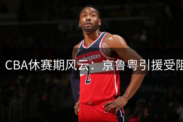 CBA休赛期风云：京鲁粤引援受阻 张镇麟剑指新赛季