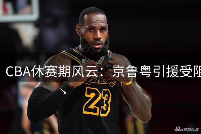 CBA休赛期风云：京鲁粤引援受阻 张镇麟剑指新赛季